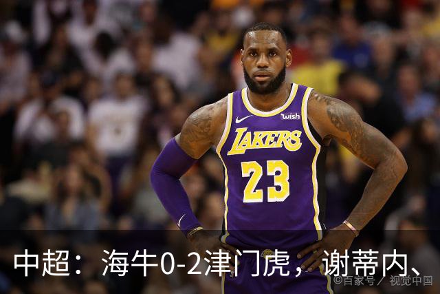 中超：海牛0-2津门虎，谢蒂内、基莱斯破门，孙铭谦助攻
