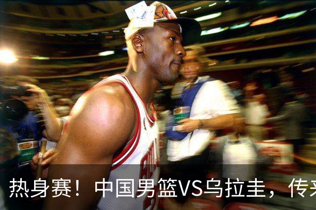 热身赛！中国男篮VS乌拉圭，传来3好消息1坏消息，王俊杰或首发